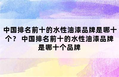 中国排名前十的水性油漆品牌是哪十个？ 中国排名前十的水性油漆品牌是哪十个品牌